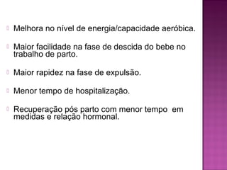  Melhora no nível de energia/capacidade aeróbica.
 Maior facilidade na fase de descida do bebe no
trabalho de parto.
 Maior rapidez na fase de expulsão.
 Menor tempo de hospitalização.
 Recuperação pós parto com menor tempo em
medidas e relação hormonal.
 