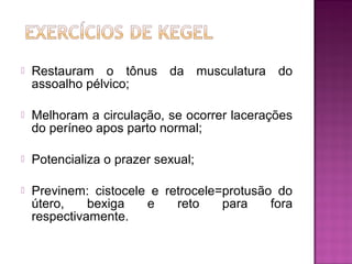  Restauram o tônus da musculatura do
assoalho pélvico;
 Melhoram a circulação, se ocorrer lacerações
do períneo apos parto normal;
 Potencializa o prazer sexual;
 Previnem: cistocele e retrocele=protusão do
útero, bexiga e reto para fora
respectivamente.
 