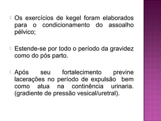  Os exercícios de kegel foram elaborados
para o condicionamento do assoalho
pélvico;
 Estende-se por todo o período da gravidez
como do pós parto.
 Após seu fortalecimento previne
lacerações no período de expulsão bem
como atua na continência urinaria.
(gradiente de pressão vesical/uretral).
 