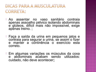  Ao assentar no vaso sanitário contraia
apenas assoalho pélvico isolando abdominais
e glúteos, difícil mais não impossível, exige
apenas treino. ;
 Faça a saída da urina em pequenos jatos e
contraia para segurar a urina, se assim o fizer
e manter a continência o exercício esta
correto.
 Em algumas variações os músculos da coxa
e abdominais acabam sendo utilizados:
cuidado, não deve acontecer;
 