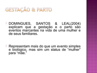  DOMINGUES, SANTOS & LEAL(2004)
explicam que a gestação e o parto são
eventos marcantes na vida de uma mulher e
de seus familiares.
 Representam mais do que um evento simples
e biológico, mas sim um status de “mulher”
para “mãe.”
 