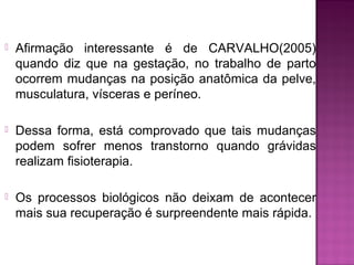  Afirmação interessante é de CARVALHO(2005)
quando diz que na gestação, no trabalho de parto
ocorrem mudanças na posição anatômica da pelve,
musculatura, vísceras e períneo.
 Dessa forma, está comprovado que tais mudanças
podem sofrer menos transtorno quando grávidas
realizam fisioterapia.
 Os processos biológicos não deixam de acontecer
mais sua recuperação é surpreendente mais rápida.
 