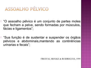  “O assoalho pélvico é um conjunto de partes moles
que fecham a pelve, sendo formadas por músculos,
fácias e ligamentos”;
 “Sua função é de sustentar e suspender os órgãos
pélvicos e abdominais,mantendo as continências
urinarias e fecais”;
FREITAS, MENKE & RODRIGUES, 1999FREITAS, MENKE & RODRIGUES, 1999
 