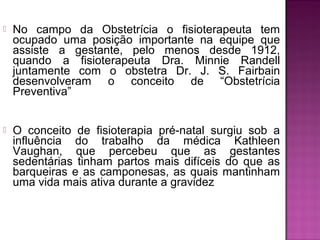  No campo da Obstetrícia o fisioterapeuta tem
ocupado uma posição importante na equipe que
assiste a gestante, pelo menos desde 1912,
quando a fisioterapeuta Dra. Minnie Randell
juntamente com o obstetra Dr. J. S. Fairbain
desenvolveram o conceito de “Obstetrícia
Preventiva”
 O conceito de fisioterapia pré-natal surgiu sob a
influência do trabalho da médica Kathleen
Vaughan, que percebeu que as gestantes
sedentárias tinham partos mais difíceis do que as
barqueiras e as camponesas, as quais mantinham
uma vida mais ativa durante a gravidez
 