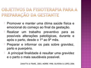  Promover e manter uma ótima saúde física e
emocional do começo ao final da gestação.
 Realizar um trabalho preventivo para as
possíveis alterações patológicas, durante e
após o parto, desde o 1º ao 9º mês.
 Preparar e informar os pais sobre gravidez,
parto e puerpério.
 A principal finalidade é resultar uma gravidez
e o parto o mais saudáveis possível.
ZANATTA & FRARE, 2003; MORRE 1998; OLIVEIRA & LOPES.2006
 