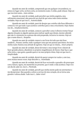 Quando me amei de verdade, compreendi que em qualquer circunstância, eu
estava no lugar certo, na hora certa, no momento exato. E então, pude relaxar. Hoje sei
que isso tem nome... Auto-estima.
      Quando me amei de verdade, pude perceber que minha angústia, meu
sofrimento emocional, não passa de um sinal de que estou indo contra minhas
verdades. Hoje sei que isso é... Autenticidade.
       Quando me amei de verdade, parei de desejar que a minha vida fosse diferente e
comecei a ver que tudo o que acontece contribui para o meu crescimento. Hoje chamo
isso de... Amadurecimento.
      Quando me amei de verdade, comecei a perceber como é ofensivo tentar forçar
alguma situação ou alguém apenas para realizar aquilo que desejo, mesmo sabendo
que não é o momento ou a pessoa não está preparada, inclusive eu mesmo. Hoje sei
que o nome disso é... Respeito.
     Quando me amei de verdade comecei a me livrar de tudo que não fosse
saudável... Pessoas, tarefas, tudo e qualquer coisa que me pusesse para baixo. De início
minha razão chamou essa atitude de egoísmo. Hoje sei que se chama... Amor-próprio.
       Quando me amei de verdade, deixei de temer o meu tempo livre e desisti de
fazer grandes planos, abandonei os projetos megalômanos de futuro. Hoje faço o que
acho certo, o que gosto, quando quero e no meu próprio ritmo. Hoje sei que isso é...
Simplicidade.
      Quando me amei de verdade, desisti de querer sempre ter razão e, com isso,
errei muitas menos vezes. Hoje descobri a... Humildade.
     Quando me amei de verdade, desisti de ficar revivendo o passado e de preocupar
com o futuro. Agora, me mantenho no presente, que é onde a vida acontece. Hoje vivo
um dia de cada vez. Isso é... Plenitude.
     Quando me amei de verdade, percebi que minha mente pode me atormentar e
me decepcionar. Mas quando a coloco a serviço do meu coração, ela se torna uma
grande e valiosa aliada. Tudo isso é... Saber viver!
 
