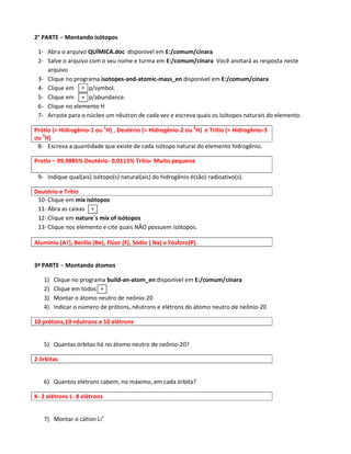 2° PARTE – Montando isótopos

 1- Abra o arquivo QUÍMICA.doc disponível em E:/comum/cínara
 2- Salve o arquivo com o seu nome e turma em E:/comum/cínara Você anotará as resposta neste
    arquivo
 3- Clique no programa isotopes-and-atomic-mass_en disponível em E:/comum/cínara
 4- Clique em + p/symbol.
 5- Clique em + p/abundance.
 6- Clique no elemento H
 7- Arraste para o núcleo um nêutron de cada vez e escreva quais os isótopos naturais do elemento.

Prótio (= Hidrogênio-1 ou 1H) , Deutério (= Hidrogênio-2 ou 2H) e Trítio (= Hidrogênio-3
ou 3H)
 8- Escreva a quantidade que existe de cada isótopo natural do elemento hidrogênio.

Protio – 99,9885% Deutério- 0,0115% Trítio- Muito pequena

 9- Indique qual(ais) isótopo(s) natural(ais) do hidrogênio é(são) radioativo(s).

Deutério e Trítio
 10- Clique em mix isótopos
 11- Abra as caixas +
 12- Clique em nature´s mix of isótopos
 13- Clique nos elemento e cite quais NÃO possuem isótopos.

Alumínio (Al), Berílio (Be), Flúor (F), Sódio ( Na) e Fósforo(P).
           l


3ª PARTE – Montando átomos

   1)   Clique no programa build-an-atom_en disponível em E:/comum/cínara
   2)   Clique em todos +
   3)   Montar o átomo neutro de neônio-20
   4)   Indicar o número de prótons, nêutrons e elétrons do átomo neutro de neônio-20

10 prótons,10 nêutrons e 10 elétrons


   5) Quantas órbitas há no átomo neutro de neônio-20?

2 órbitas


   6) Quantos elétrons cabem, no máximo, em cada órbita?

K- 2 elétrons L- 8 elétrons


   7) Montar o cátion Li+
 