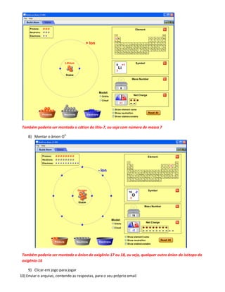Também poderia ser montado o cátion do lítio-7, ou seja com número de massa 7

    8) Montar o ânion O2-




 Também poderia ser montado o ânion do oxigênio-17 ou 18, ou seja, qualquer outro ânion do isótopo do
 oxigênio-16

     9) Clicar em jogo para jogar
10) Enviar o arquivo, contendo as respostas, para o seu próprio email
 