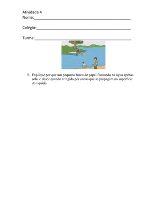 Atividade 4
Nome:______________________________________________
Colégio:_____________________________________________
Turma:______________________________________________
5. Explique por que um pequeno barco de papel flutuando na água apenas
sobe e desce quando atingido por ondas que se propagam na superfície
do líquido.
 