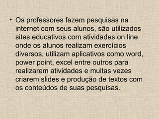 • Os professores fazem pesquisas na
  internet com seus alunos, são utilizados
  sites educativos com atividades on line
  onde os alunos realizam exercícios
  diversos, utilizam aplicativos como word,
  power point, excel entre outros para
  realizarem atividades e muitas vezes
  criarem slides e produção de textos com
  os conteúdos de suas pesquisas.
 