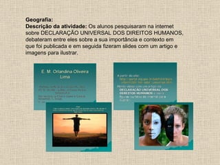Geografia:
Descrição da atividade: Os alunos pesquisaram na internet
sobre DECLARAÇÃO UNIVERSAL DOS DIREITOS HUMANOS,
debateram entre eles sobre a sua importância e contexto em
que foi publicada e em seguida fizeram slides com um artigo e
imagens para ilustrar.
 