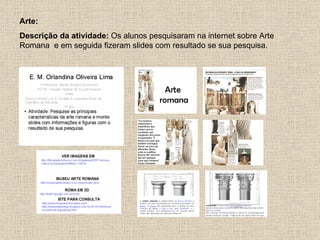 Arte:
Descrição da atividade: Os alunos pesquisaram na internet sobre Arte
Romana e em seguida fizeram slides com resultado se sua pesquisa.
 