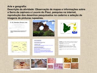 Arte e geografia:
Descrição da atividade: Observação de mapas e informações sobre
a Serra da capivara o Louvre do Piauí, pesquisa na internet,
reprodução dos desenhos pesquisados no caderno e seleção de
imagens de pinturas rupestres.
 