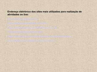 Endereço eletrônico dos sites mais utilizados para realização de
atividades on line:
http://www.google.com.br
http://www.somatematica.com.br/
http://web.educom.pt/pr1305/hotpot_lp.htm
http://www.itaucultural.org.br/
http://www0.rio.rj.gov.br/sme/reforcoescolar/index.html
http://www.atividadeseducativas.com.br/
 
