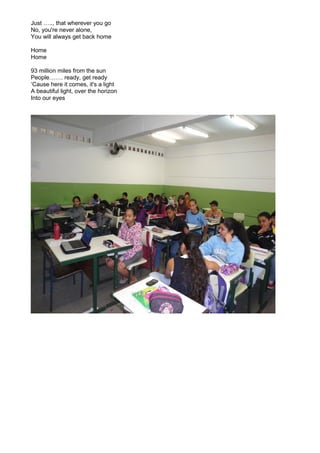 Just ….., that wherever you go
No, you're never alone,
You will always get back home
Home
Home
93 million miles from the sun
People……. ready, get ready
‘Cause here it comes, it's a light
A beautiful light, over the horizon
Into our eyes

 