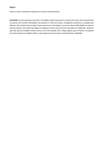 Etapa 3
Passar a música novamente e pedir para os alunos acompanharem.

Conclusão: Os alunos gostaram de fazer a atividade, pediram para ouvir a música três vezes. Para preencherem
as lacunas, eles tiveram dificuldade, mas quando li a letra da música, conseguiram preencher os espaços que
faltaram. No momento da correção, houve poucos erros. Na etapa 3, os alunos tiveram dificuldade em cantar a
letra da música, só no refrão que alguns conseguiam cantar, mas com treino isso pode ser melhorado. Notou-se
que esse tipo de atividade motiva o aluno a ter mais contato com a língua inglesa, pois a música é um gênero
que está presente no cotidiano deles, o que proporciona mais prazer em desenvolver a atividade.

 