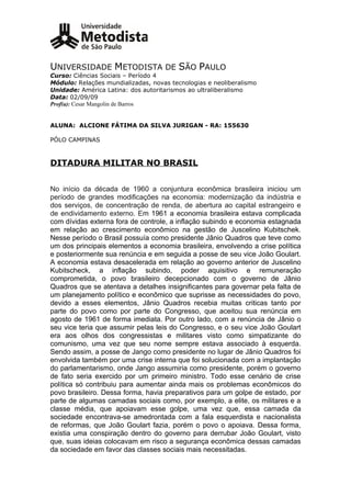 UNIVERSIDADE METODISTA DE SÃO PAULO
Curso: Ciências Sociais – Período 4
Módulo: Relações mundializadas, novas tecnologias e neoliberalismo
Unidade: América Latina: dos autoritarismos ao ultraliberalismo
Data: 02/09/09
Prof(a): Cesar Mangolin de Barros


ALUNA: ALCIONE FÁTIMA DA SILVA JURIGAN - RA: 155630

PÓLO CAMPINAS



DITADURA MILITAR NO BRASIL


No início da década de 1960 a conjuntura econômica brasileira iniciou um
período de grandes modificações na economia: modernização da indústria e
dos serviços, de concentração de renda, de abertura ao capital estrangeiro e
de endividamento externo. Em 1961 a economia brasileira estava complicada
com dívidas externa fora de controle, a inflação subindo e economia estagnada
em relação ao crescimento econômico na gestão de Juscelino Kubitschek.
Nesse período o Brasil possuía como presidente Jânio Quadros que teve como
um dos principais elementos a economia brasileira, envolvendo a crise política
e posteriormente sua renúncia e em seguida a posse de seu vice João Goulart.
A economia estava desacelerada em relação ao governo anterior de Juscelino
Kubitscheck, a inflação subindo, poder aquisitivo e remuneração
comprometida, o povo brasileiro decepcionado com o governo de Jânio
Quadros que se atentava a detalhes insignificantes para governar pela falta de
um planejamento político e econômico que suprisse as necessidades do povo,
devido a esses elementos, Jânio Quadros recebia muitas criticas tanto por
parte do povo como por parte do Congresso, que aceitou sua renúncia em
agosto de 1961 de forma imediata. Por outro lado, com a renúncia de Jânio o
seu vice teria que assumir pelas leis do Congresso, e o seu vice João Goulart
era aos olhos dos congressistas e militares visto como simpatizante do
comunismo, uma vez que seu nome sempre estava associado à esquerda.
Sendo assim, a posse de Jango como presidente no lugar de Jânio Quadros foi
envolvida também por uma crise interna que foi solucionada com a implantação
do parlamentarismo, onde Jango assumiria como presidente, porém o governo
de fato seria exercido por um primeiro ministro. Todo esse cenário de crise
política só contribuiu para aumentar ainda mais os problemas econômicos do
povo brasileiro. Dessa forma, havia preparativos para um golpe de estado, por
parte de algumas camadas sociais como, por exemplo, a elite, os militares e a
classe média, que apoiavam esse golpe, uma vez que, essa camada da
sociedade encontrava-se amedrontada com a fala esquerdista e nacionalista
de reformas, que João Goulart fazia, porém o povo o apoiava. Dessa forma,
existia uma conspiração dentro do governo para derrubar João Goulart, visto
que, suas ideias colocavam em risco a segurança econômica dessas camadas
da sociedade em favor das classes sociais mais necessitadas.
 