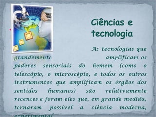 As tecnologias que grandemente  amplificam os poderes sensoriais do homem (como o telescópio, o microscópio, e todos os outros instrumentos que amplificam os órgãos dos sentidos humanos) são relativamente recentes e foram eles que, em grande medida, tornaram possível a ciência moderna, experimental.  