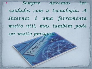 Sempre devemos ter cuidados com a tecnologia. A Internet é uma ferramenta muito útil, mas também pode ser muito perigosa.  