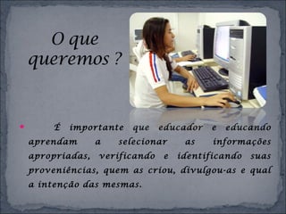  É importante que educador e educando
aprendam a selecionar as informações
apropriadas, verificando e identificando suas
proveniências, quem as criou, divulgou-as e qual
a intenção das mesmas.
 