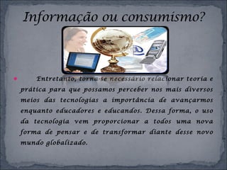  Entretanto, torna-se necessário relacionar teoria e
prática para que possamos perceber nos mais diversos
meios das tecnologias a importância de avançarmos
enquanto educadores e educandos. Dessa forma, o uso
da tecnologia vem proporcionar a todos uma nova
forma de pensar e de transformar diante desse novo
mundo globalizado.
 
