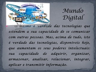  O mesmo é verdade das tecnologias que
estendem a sua capacidade de se comunicar
com outras pessoas. Mas, acima de tudo, isto
é verdade das tecnologias, disponíveis hoje,
que aumentam os seus poderes intelectuais:
sua capacidade de adquirir, organizar,
armazenar, analisar, relacionar, integrar,
aplicar e transmitir informação.
 