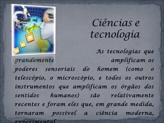 
As tecnologias que
grandemente amplificam os
poderes sensoriais do homem (como o
telescópio, o microscópio, e todos os outros
instrumentos que amplificam os órgãos dos
sentidos humanos) são relativamente
recentes e foram eles que, em grande medida,
tornaram possível a ciência moderna,
 