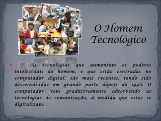  As tecnologias que aumentam os poderes
intelectuais do homem, e que estão centradas no
computador digital, são mais recentes, tendo sido
desenvolvidas em grande parte depois de 1940. O
computador vem gradativamente absorvendo as
tecnologias de comunicação, à medida que estas se
digitalizam.
 