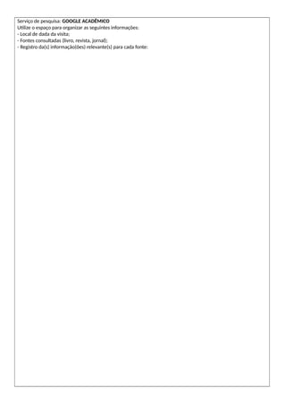 Serviço de pesquisa: GOOGLE ACADÊMICO
Utilize o espaço para organizar as seguintes informações:
- Local de dada da visita;
- Fontes consultadas (livro, revista, jornal);
- Registro da(s) informação(ões) relevante(s) para cada fonte:
 