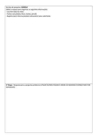 Serviço de pesquisa: GOOGLE
Utilize o espaço para organizar as seguintes informações:
- Local de dada da visita;
- Fontes consultadas (livro, revista, jornal);
- Registro da(s) informação(ões) relevante(s) para cada fonte:
5ª Etapa - Resposta para a pergunta-problema (UTILIZE OUTRAS FOLHAS E ANEXE-AS QUANDO O ESPAÇO NÃO FOR
SUFICIENTE)
 