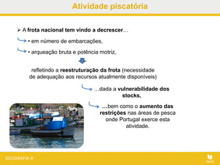 Atividade piscatória
 A frota nacional tem vindo a decrescer…
• em número de embarcações,
• arqueação bruta e potência motriz,
refletindo a reestruturação da frota (necessidade
de adequação aos recursos atualmente disponíveis)
…bem como o aumento das
restrições nas áreas de pesca
onde Portugal exerce esta
atividade.
…dada a vulnerabilidade dos
stocks,
 