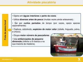 Atividade piscatória
• Opera em águas interiores e perto da costa;
• Utiliza diversas artes de pesca (muitas vezes ainda artesanais).
• Sai por curtos períodos de tempo (por vezes, opera apenas
sazonalmente).
• Captura, sobretudo, espécies de maior valor (robalo, linguado, polvo,
e choco).
• Ocupa maior número de pescadores.
• Usa embarcações de pequena
dimensão (inferior a 9 metros e na
sua maioria de madeira).
Frotadepescalocal
 
