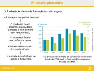 Atividade piscatória
 A adesão às ofertas de formação tem sido irregular.
Fig. Evolução do número de cursos e de inscritos no
âmbito do FOR-MAR – Centro de Formação das
Pescas e do Mar.
 e ainda à insuficiência de
apoios à frequência.
• A fraca procura poderá dever-se:
 condições pouco
aliciantes da atividade
(perigosa e nem sempre
bem remunerada),
 incertezas face à
concorrência externa,
 fatores como o custo
dos combustíveis,
 