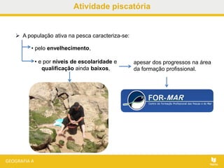 Atividade piscatória
• pelo envelhecimento,
• e por níveis de escolaridade e
qualificação ainda baixos,
 A população ativa na pesca caracteriza-se:
apesar dos progressos na área
da formação profissional.
 