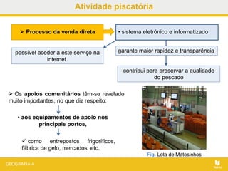 Atividade piscatória
 Os apoios comunitários têm-se revelado
muito importantes, no que diz respeito:
• aos equipamentos de apoio nos
principais portos,
 como entrepostos frigoríficos,
fábrica de gelo, mercados, etc.
Fig. Lota de Matosinhos
 Processo da venda direta • sistema eletrónico e informatizado
garante maior rapidez e transparência
contribui para preservar a qualidade
do pescado
possível aceder a este serviço na
internet.
 