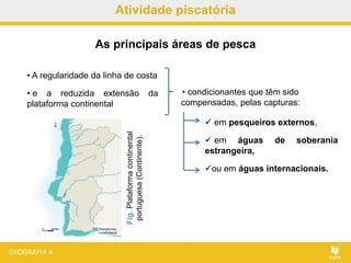 Atividade piscatória
• A regularidade da linha de costa
• e a reduzida extensão da
plataforma continental
As principais áreas de pesca
 em pesqueiros externos,
 em águas de soberania
estrangeira,
ou em águas internacionais.
Fig.Plataformacontinental
portuguesa(Continente).
• condicionantes que têm sido
compensadas, pelas capturas:
 