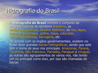 Hidrografia do Brasil A  Hidrografia do Brasil  envolve o conjunto de recursos hídricos do território  brasileiro , as  bacias hidrográficas ,  Oceano Atlântico , os  rios ,  lagos ,  lagoas , arquipélagos ,  golfos ,  baías ,  cataratas ,  usinas hidrelétricas ,  barragens , etc. De acordo com os órgãos governamentais, existem no Brasil doze grandes  bacias hidrográficas , sendo que sete têm o nome de seus rios principais.  Amazonas ,  Paraná ,  Tocantins ,  São Francisco ,  Parnaíba ,  Paraguai  e  Uruguai ; as outras são agrupamentos de vários rios, não tendo um rio principal como eixo, por isso são chamadas de bacias  