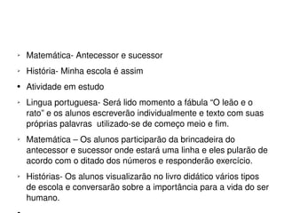 Matemática- Antecessor e sucessor História- Minha escola é assim Atividade em estudo Lingua portuguesa- Será lido momento a fábula “O leão e o rato” e os alunos escreverão individualmente e texto com suas próprias palavras  utilizado-se de começo meio e fim. Matemática – Os alunos participarão da brincadeira do antecessor e sucessor onde estará uma linha e eles pularão de acordo com o ditado dos números e responderão exercício. Histórias- Os alunos visualizarão no livro didático vários tipos de escola e conversarão sobre a importância para a vida do ser humano. 