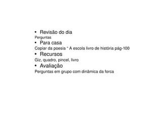 Revisão do dia  Perguntas Para casa Copiar da poesia “ A escola livro de história pág-100  Recursos Giz, quadro, pincel, livro  Avaliação Perguntas em grupo com dinâmica da forca 