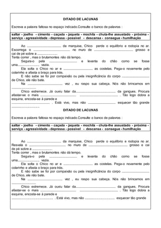 DITADO DE LACUNAS 
Escreva a palavra faltosa no espaço indicado.Consulte o banco de palavras : 
saltar - joelho - cimento - caçada - jaqueta - mochila - chuta-lhe assustado - próxima - 
serviço - agressividade - depressa - possível - descansa - consegue - humilhação 
Ao .......................................... da marquise, Chico perde o equilíbrio e rodopia no ar. 
Escorrega o ............................................. no muro de ................................................ grosso e 
cai de pé sobre a ....................... 
Tenta correr , mas o brutamontes não dá tempo. 
Segura-o pela .................................. e levanta do chão como se fosse 
uma......................... vazia. 
Ela solta o Chico no ar e .................................... as costelas. Pega-o novamente pelo 
colarinho e afasta o braço para trás. 
E não sabe se foi por compaixão ou pela insignificância do corpo .................................. 
de Chico, ele não bate. 
Na ........................................... vez , eu raspo sua cabeça. Nós não brincamos em 
............................ 
Chico estremece. Já ouviu falar da................................................. da gangues. Procura 
afastar-se o mais ............................................ ............................................... . Tão logo dobra a 
esquina, encosta-se à parede e 
............................................... . Está vivo, mas não .................................. esquecer tão grande 
................................ 
DITADO DE LACUNAS 
Escreva a palavra faltosa no espaço indicado.Consulte o banco de palavras : 
saltar - joelho - cimento - caçada - jaqueta - mochila - chuta-lhe assustado - próxima - 
serviço - agressividade - depressa - possível - descansa - consegue - humilhação 
Ao .......................................... da marquise, Chico perde o equilíbrio e rodopia no ar. 
Resvala o ............................................. no muro de ................................................ grosso e cai 
de pé sobre a ....................... 
Tenta correr , mas o brutamontes não dá tempo. 
Segura-o pela .................................. e levanta do chão como se fosse 
uma......................... vazia. 
Ela solta o Chico no ar e .................................... as costelas. Pega-o novamente pelo 
colarinho e afasta o braço para trás. 
E não sabe se foi por compaixão ou pela insignificância do corpo .................................. 
de Chico, ele não bate. 
Na ........................................... vez , eu raspo sua cabeça. Nós não brincamos em 
............................ 
Chico estremece. Já ouviu falar da................................................. da gangues. Procura 
afastar-se o mais ............................................ ............................................... . Tão logo dobra a 
esquina, encosta-se à parede e 
............................................... . Está vivo, mas não .................................. esquecer tão grande 
