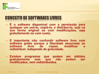 CONCEITO DE SOFTWARES LIVRES


É o software disponível com a permissão para
qualquer um usá-lo, copiá-lo, e distribuí-lo, seja na
sua forma original ou com modificações, seja
gratuitamente ou com custo.



E importante não confundir software livre com
software grátis porque a liberdade associada ao
software
livre
de
copiar,
modificar
e
redistribuir, independe de gratuidade.



Existem programas que podem
gratuitamente
mas
que
não
modificados, nem redistribuídos

30/1/2014

Luiz Antonio da Sivla dos Antos

ser obtidos
podem
ser

3

 