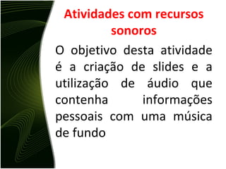 Atividades com recursos sonoros O objetivo desta atividade é a criação de slides e a utilização de áudio que contenha informações pessoais com uma música de fundo 