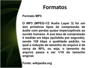 FormatosFormato MP3O MP3 (MPEG-1/2 Audio Layer 3) foi um dos primeiros tipos de compressão de áudio com perdas quase imperceptíveis ao ouvido humano. A sua taxa de compressão é medida em kbps (quilobits por segundo), sendo 128 kbps a qualidade padrão, na qual a redução do tamanho do arquivo é de cerca de 90%, ou seja, o tamanho do arquivo passa a ser 1/10 do tamanho original.Fonte: wikipedia.org