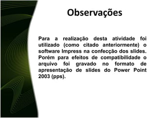 ObservaçõesPara a realização desta atividade foi utilizado (como citado anteriormente) o software Impress na confecção dos slides. Porém para efeitos de compatibilidade o arquivo foi gravado no formato de apresentação de slides do Power Point 2003 (pps).