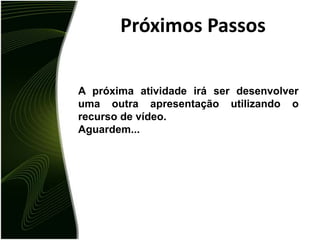 Próximos PassosA próxima atividade irá ser desenvolver uma outra apresentação utilizando o recurso de vídeo.Aguardem...
