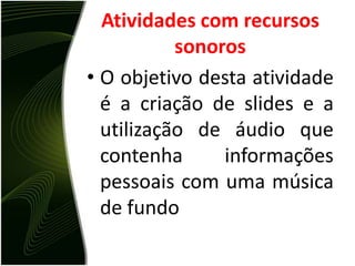 Atividades com recursos sonorosO objetivo desta atividade é a criação de slides e a utilização de áudio que contenha informações pessoais com uma música de fundoSoftwares UtilizadosNo desenvolvimento desta atividades foram utilizados os seguintes softwares: