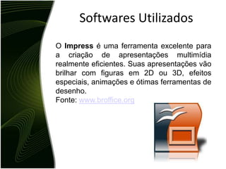 Softwares UtilizadosO Impress é uma ferramenta excelente para a criação de apresentações multimídia realmente eficientes. Suas apresentações vão brilhar com figuras em 2D ou 3D, efeitos especiais, animações e ótimas ferramentas de desenho. Fonte: www.broffice.org