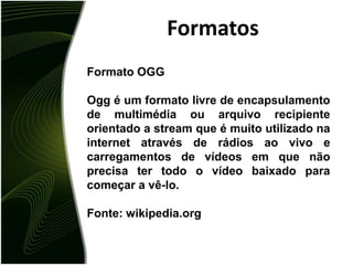 FormatosFormato OGGOgg é um formato livre de encapsulamento de multimédia ou arquivo recipiente orientado a stream que é muito utilizado na internet através de rádios ao vivo e carregamentos de vídeos em que não precisa ter todo o vídeo baixado para começar a vê-lo.Fonte: wikipedia.org