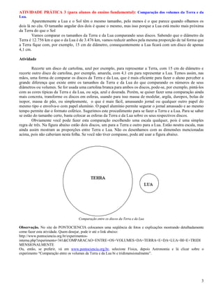 ATIVIDADE PRÁTICA 3 (para alunos do ensino fundamental): Comparação dos volumes da Terra e da
Lua.
        Aparentemente a Lua e o Sol têm o mesmo tamanho, pelo menos é o que parece quando olhamos os
dois lá no céu. O tamanho angular dos dois é quase o mesmo, mas isso porque a Lua está muito mais próxima
da Terra do que o Sol
        Vamos comparar os tamanhos da Terra e da Lua comparando seus discos. Sabendo que o diâmetro da
Terra é 12.756 km e que o da Lua é de 3.476 km, vamos reduzir ambos pela mesma proporção de tal forma que
a Terra fique com, por exemplo, 15 cm de diâmetro, consequentemente a Lua ficará com um disco de apenas
4,1 cm.

Atividade

        Recorte um disco de cartolina, azul por exemplo, para representar a Terra, com 15 cm de diâmetro e
recorte outro disco de cartolina, por exemplo, amarela, com 4,1 cm para representar a Lua. Temos assim, nas
mãos, uma forma de comparar os discos da Terra e da Lua, que é mais eficiente para fazer o aluno perceber a
grande diferença que existe entre os tamanhos da Terra e da Lua do que comparando os números de seus
diâmetros ou volumes. Se for usada uma cartolina branca para ambos os discos, pode-se, por exemplo, pintá-los
com as cores típicas da Terra e da Lua, ou seja, azul e dourada. Porém, se quiser fazer uma comparação ainda
mais concreta, transforme os discos em esferas, usando para isso massa de modelar, argila, durepox, bolas de
isopor, massa de pão, ou simplesmente, o que é mais fácil, amassando jornal ou qualquer outro papel do
mesmo tipo e envolva-o com papel alumínio. O papel alumínio permite segurar o jornal amassado e ao mesmo
tempo permite dar o formato esférico. Sugerimos este procedimento para se fazer a Terra e a Lua. Para se saber
se estão do tamanho certo, basta colocar as esferas da Terra e da Lua sobre os seus respectivos discos.
        Obviamente você pode fazer esta comparação escolhendo uma escala qualquer, pois é uma simples
regra de três. Na figura abaixo estão dois discos, um para a Terra e outro para a Lua. Estão noutra escala, mas
ainda assim mostram as proporções entre Terra e Lua. Não os desenhamos com as dimensões mencionadas
acima, pois não caberiam nesta folha. Se você não tiver compasso, pode até usar a figura abaixo.




                                   Comparação entre os discos da Terra e da Lua

Observação. No site do PONTOCIENCIA colocamos uma seqüência de fotos e explicações mostrando detalhadamente
como fazer esta atividade. Quem desejar, pode ir até o link abaixo:
http://www.pontociencia.org.br/experimentos-
interna.php?experimento=341&COMPARACAO+ENTRE+OS+VOLUMES+DA+TERRA+E+DA+LUA+BI+E+TRIDI
MENSIONALMENTE
Ou, então, se preferir, vá em www.pontociencia.org.br, selecione Física, depois Astronomia e lá clicar sobre o
experimento “Comparação entre os volumes da Terra e da Lua bi e tridimensionalmente”.




                                                                                                             3
 
