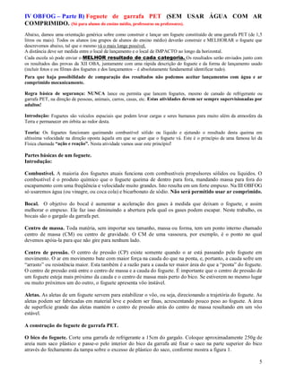 IV OBFOG – Parte B) Foguete de garrafa PET (SEM USAR ÁGUA COM AR
COMPRIMIDO. (Só para alunos do ensino médio, professoras ou professores).
Abaixo, damos uma orientação genérica sobre como construir e lançar um foguete constituído de uma garrafa PET (de 1,5
litros ou mais). Todos os alunos (ou grupos de alunos do ensino médio) deverão construir e MELHORAR o foguete que
descrevemos abaixo, tal que o mesmo vá o mais longe possível.
A distância deve ser medida entre o local de lançamento e o local de IMPACTO ao longo da horizontal.
Cada escola só pode enviar o MELHOR resultado de cada categoria. Os resultados serão enviados junto com
os resultados das provas da XII OBA, juntamente com uma rápida descrição do foguete e da forma de lançamento usado
(incluir fotos e ou filmes dos foguetes e dos lançamentos – é absolutamente fundamental identificar tudo).
Para que haja possibilidade de comparação dos resultados não podemos aceitar lançamentos com água e ar
comprimido mecanicamente.

Regra básica de segurança: NUNCA lance ou permita que lancem foguetes, mesmo de canudo de refrigerante ou
garrafa PET, na direção de pessoas, animais, carros, casas, etc. Estas atividades devem ser sempre supervisionadas por
adultos!

Introdução: Foguetes são veículos espaciais que podem levar cargas e seres humanos para muito além da atmosfera da
Terra e permanecer em órbita ao redor desta.

Teoria: Os foguetes funcionam queimando combustível sólido ou líquido e ejetando o resultado desta queima em
altíssima velocidade na direção oposta àquela em que se quer que o foguete vá. Este é o princípio de uma famosa lei da
Física chamada “ação e reação”. Nesta atividade vamos usar este princípio!

Partes básicas de um foguete.
Introdução:

Combustível. A maioria dos foguetes atuais funciona com combustíveis propulsores sólidos ou líquidos. O
combustível é o produto químico que o foguete queima de dentro para fora, mandando massa para fora do
escapamento com uma freqüência e velocidade muito grandes. Isto resulta em um forte empuxo. Na III OBFOG
só usaremos água (ou vinagre, ou coca cola) e bicarbonato de sódio. Não será permitido usar ar comprimido.

Bocal. O objetivo do bocal é aumentar a aceleração dos gases à medida que deixam o foguete, e assim
melhorar o empuxo. Ele faz isso diminuindo a abertura pela qual os gases podem escapar. Neste trabalho, os
bocais são o gargalo da garrafa pet.

Centro de massa. Toda matéria, sem importar seu tamanho, massa ou forma, tem um ponto interno chamado
centro de massa (CM) ou centro de gravidade. O CM de uma vassoura, por exemplo, é o ponto no qual
devemos apóia-la para que não gire para nenhum lado.

Centro de pressão. O centro de pressão (CP) existe somente quando o ar está passando pelo foguete em
movimento. O ar em movimento bate com maior força na cauda do que na ponta, e, portanto, a cauda sofre um
“arrasto” ou resistência maior. Esta também é a razão para a cauda ter maior área do que a “ponta” do foguete.
O centro de pressão está entre o centro de massa e a cauda do foguete. É importante que o centro de pressão de
um foguete esteja mais próximo da cauda e o centro de massa mais perto do bico. Se estiverem no mesmo lugar
ou muito próximos um do outro, o foguete apresenta vôo instável.

Aletas. As aletas de um foguete servem para estabilizar o vôo, ou seja, direcionando a trajetória do foguete. As
aletas podem ser fabricadas em material leve e podem ser finas, acrescentando pouco peso ao foguete. A área
de superfície grande das aletas mantém o centro de pressão atrás do centro de massa resultando em um vôo
estável.

A construção do foguete de garrafa PET.

O bico do foguete. Corte uma garrafa de refrigerante a 15cm do gargalo. Coloque aproximadamente 250g de
areia num saco plástico e passe-o pelo interior do bico da garrafa até fixar o saco na parte superior do bico
através do fechamento da tampa sobre o excesso de plástico do saco, conforme mostra a figura 1.

                                                                                                                    5
 